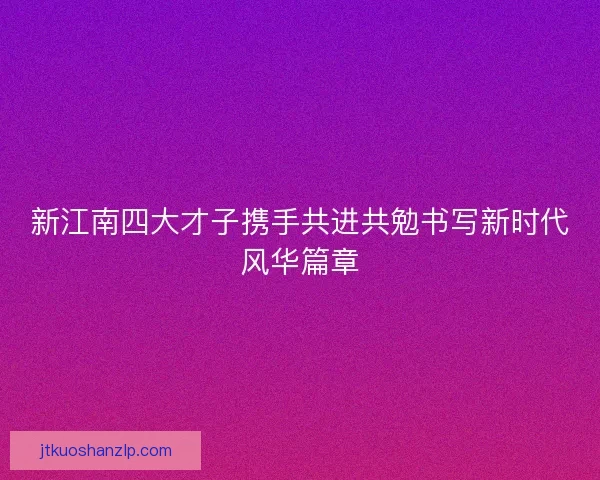 新江南四大才子携手共进共勉书写新时代风华篇章 新江南四大才子携手共进共勉书写新时代风华篇章
