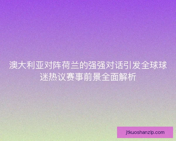 澳大利亚对阵荷兰的强强对话引发全球球迷热议赛事前景全面解析