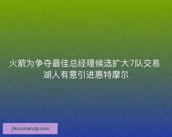 火箭为争夺最佳总经理候选扩大7队交易 湖人有意引进惠特摩尔 火箭为争夺最佳总经理候选扩大7队交易 湖人有意引进惠特摩尔