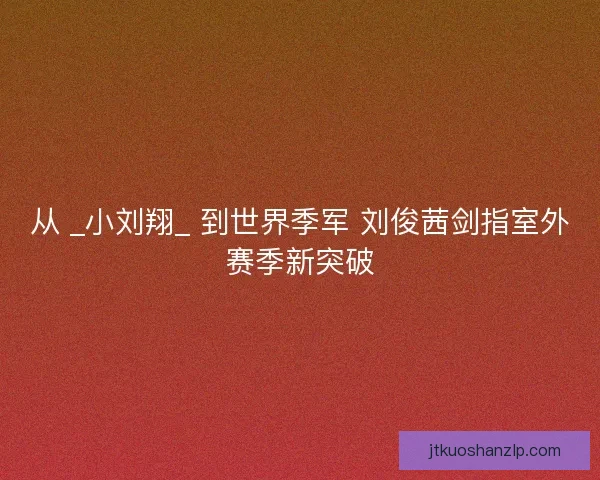 从 _小刘翔_ 到世界季军 刘俊茜剑指室外赛季新突破