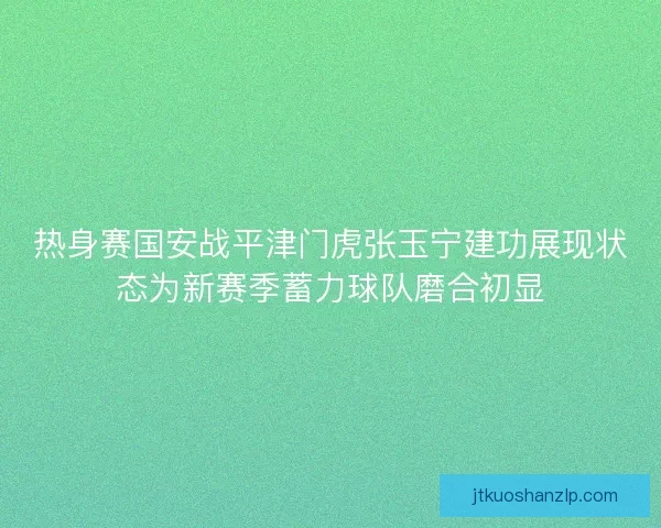 热身赛国安战平津门虎张玉宁建功展现状态为新赛季蓄力球队磨合初显 热身赛国安战平津门虎张玉宁建功展现状态为新赛季蓄力球队磨合初显