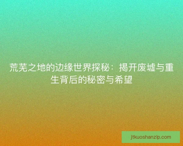 荒芜之地的边缘世界探秘：揭开废墟与重生背后的秘密与希望