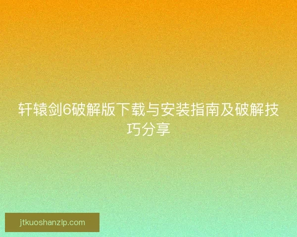 轩辕剑6破解版下载与安装指南及破解技巧分享