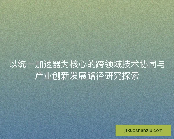 以统一加速器为核心的跨领域技术协同与产业创新发展路径研究探索