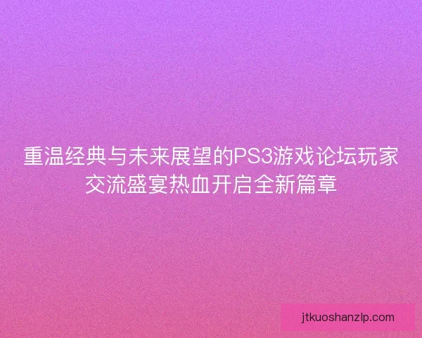 重温经典与未来展望的PS3游戏论坛玩家交流盛宴热血开启全新篇章