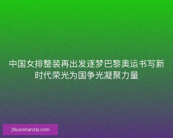 中国女排整装再出发逐梦巴黎奥运书写新时代荣光为国争光凝聚力量