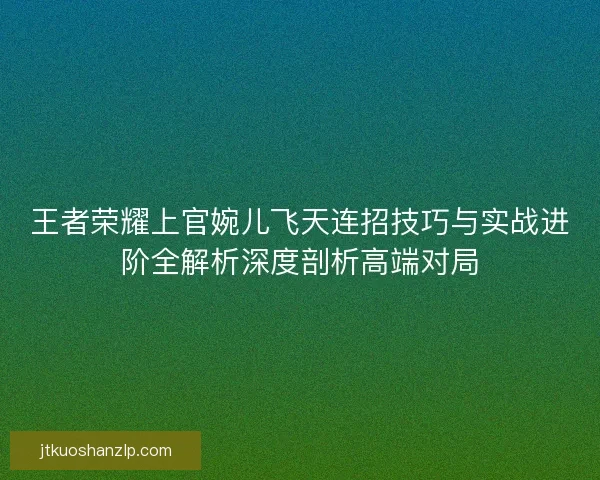 王者荣耀上官婉儿飞天连招技巧与实战进阶全解析深度剖析高端对局