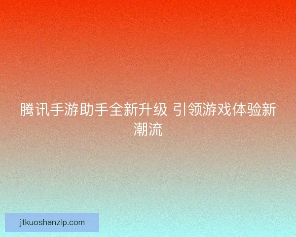 腾讯手游助手全新升级 引领游戏体验新潮流