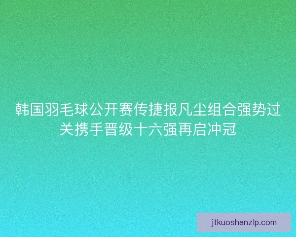 韩国羽毛球公开赛传捷报凡尘组合强势过关携手晋级十六强再启冲冠
