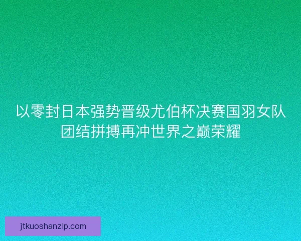 以零封日本强势晋级尤伯杯决赛国羽女队团结拼搏再冲世界之巅荣耀