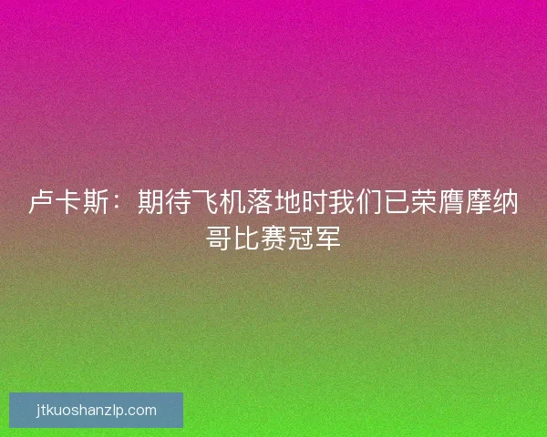 卢卡斯：期待飞机落地时我们已荣膺摩纳哥比赛冠军
