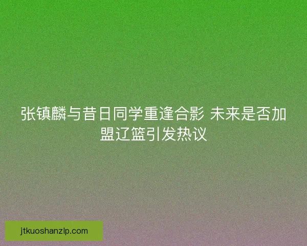 张镇麟与昔日同学重逢合影 未来是否加盟辽篮引发热议