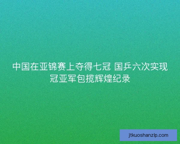 中国在亚锦赛上夺得七冠 国乒六次实现冠亚军包揽辉煌纪录