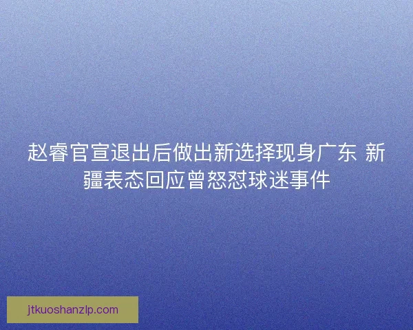 赵睿官宣退出后做出新选择现身广东 新疆表态回应曾怒怼球迷事件