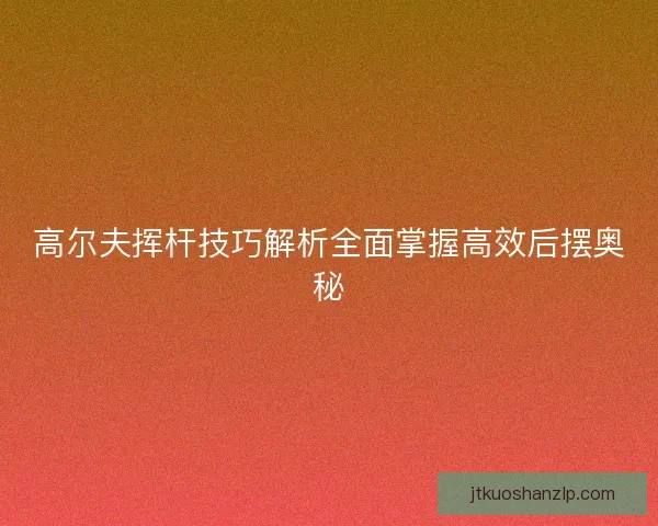 高尔夫挥杆技巧解析全面掌握高效后摆奥秘