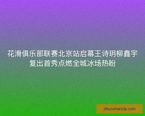 花滑俱乐部联赛北京站启幕王诗玥柳鑫宇复出首秀点燃全城冰场热盼