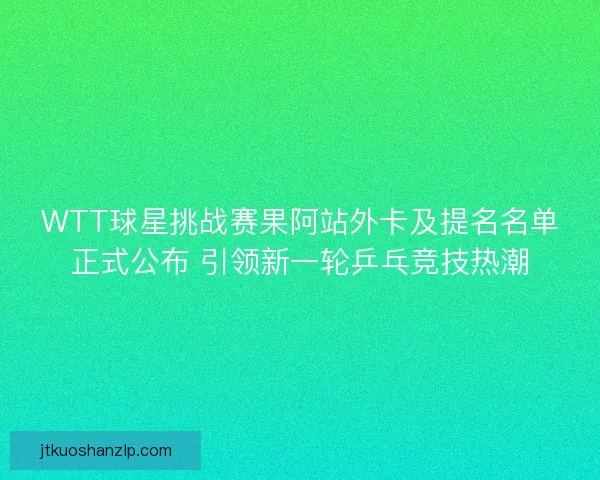 WTT球星挑战赛果阿站外卡及提名名单正式公布 引领新一轮乒乓竞技热潮