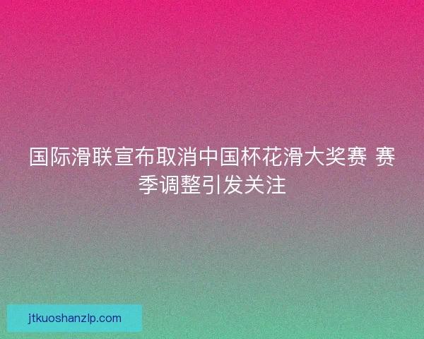 国际滑联宣布取消中国杯花滑大奖赛 赛季调整引发关注