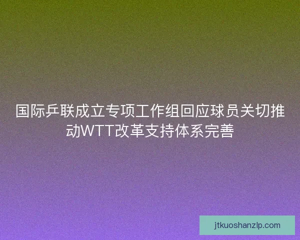 国际乒联成立专项工作组回应球员关切推动WTT改革支持体系完善