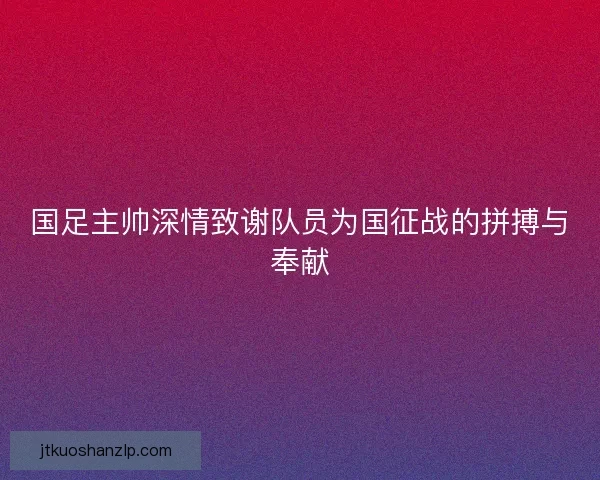 国足主帅深情致谢队员为国征战的拼搏与奉献